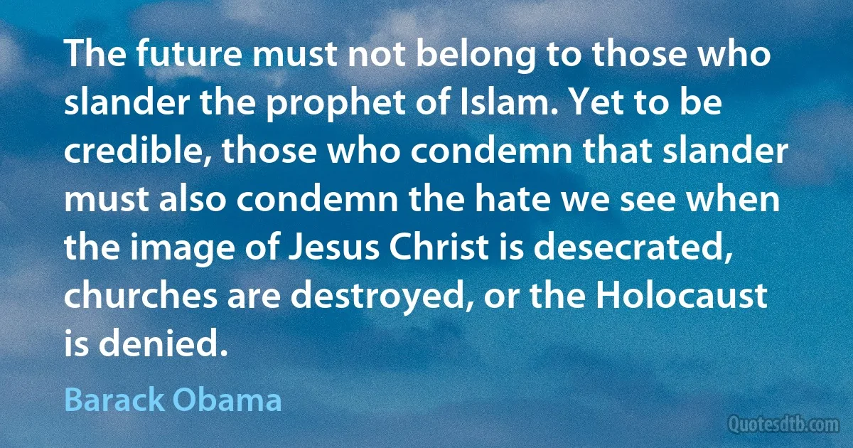 The future must not belong to those who slander the prophet of Islam. Yet to be credible, those who condemn that slander must also condemn the hate we see when the image of Jesus Christ is desecrated, churches are destroyed, or the Holocaust is denied. (Barack Obama)