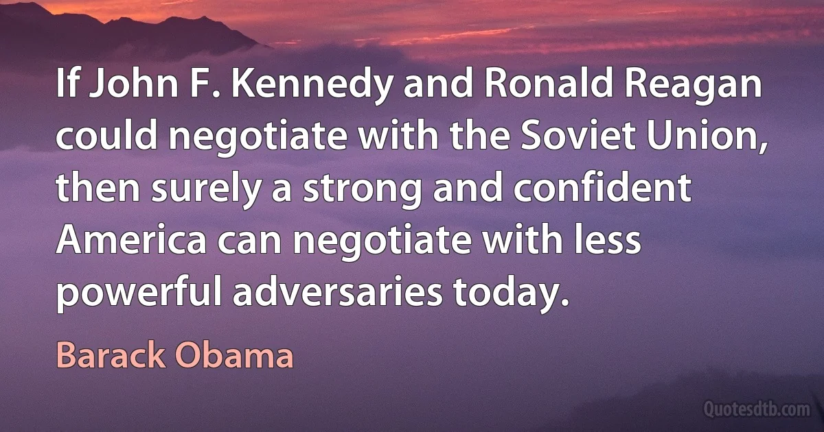 If John F. Kennedy and Ronald Reagan could negotiate with the Soviet Union, then surely a strong and confident America can negotiate with less powerful adversaries today. (Barack Obama)