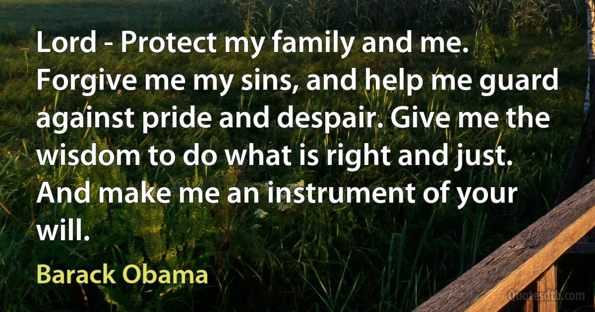 Lord - Protect my family and me. Forgive me my sins, and help me guard against pride and despair. Give me the wisdom to do what is right and just. And make me an instrument of your will. (Barack Obama)