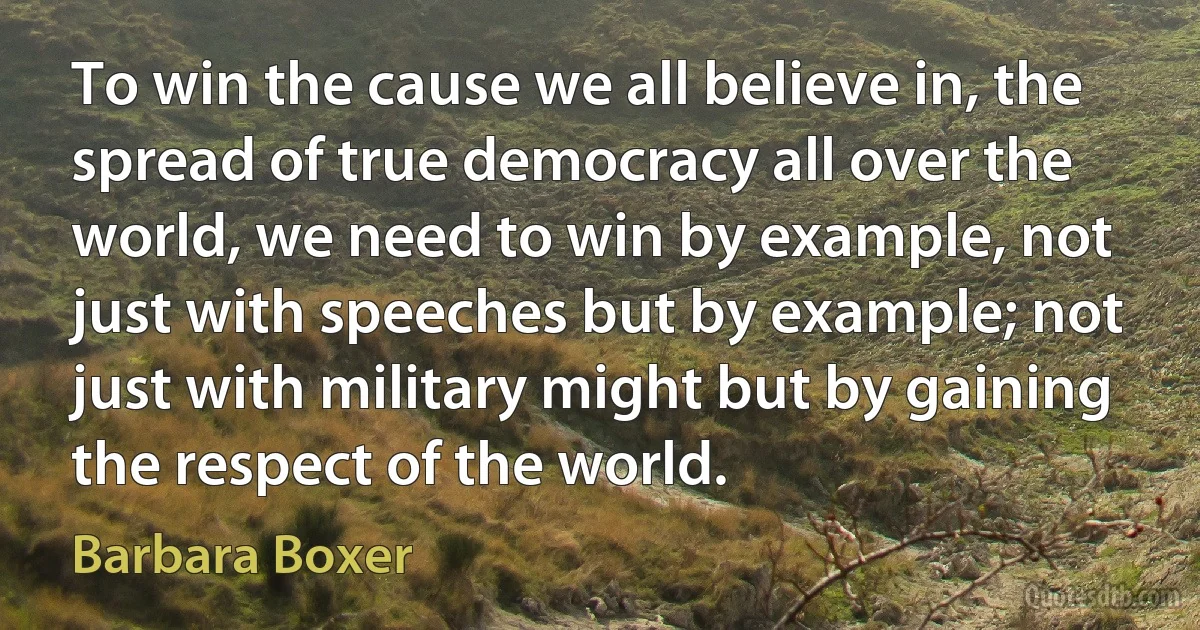 To win the cause we all believe in, the spread of true democracy all over the world, we need to win by example, not just with speeches but by example; not just with military might but by gaining the respect of the world. (Barbara Boxer)