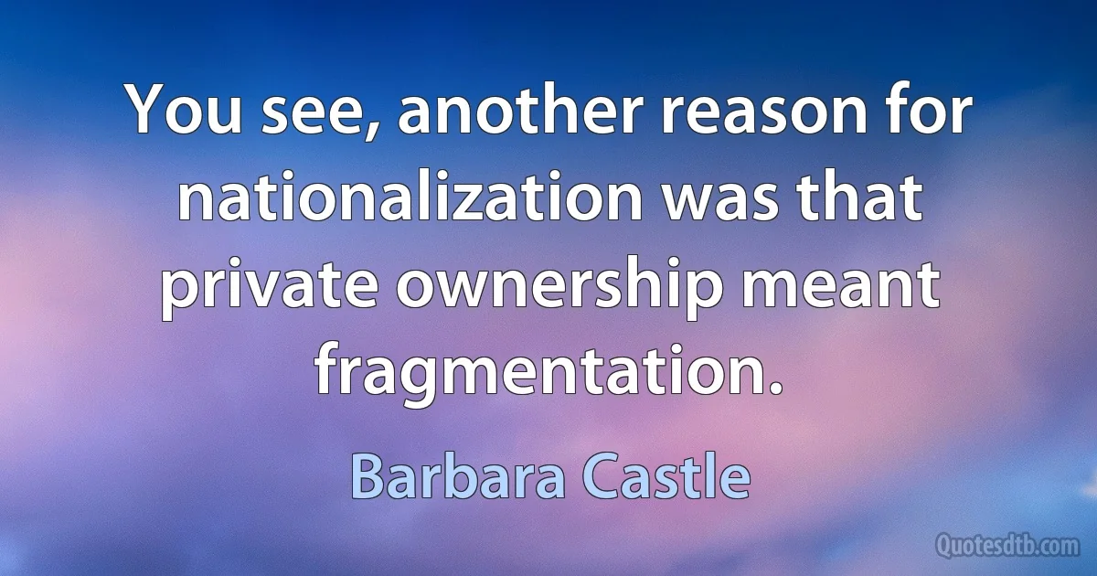 You see, another reason for nationalization was that private ownership meant fragmentation. (Barbara Castle)