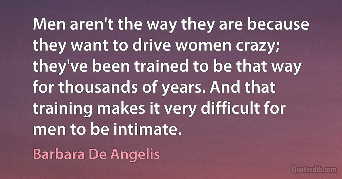 Men aren't the way they are because they want to drive women crazy; they've been trained to be that way for thousands of years. And that training makes it very difficult for men to be intimate. (Barbara De Angelis)