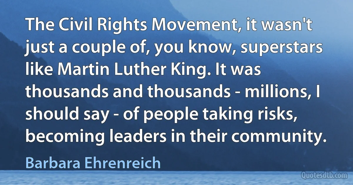 The Civil Rights Movement, it wasn't just a couple of, you know, superstars like Martin Luther King. It was thousands and thousands - millions, I should say - of people taking risks, becoming leaders in their community. (Barbara Ehrenreich)