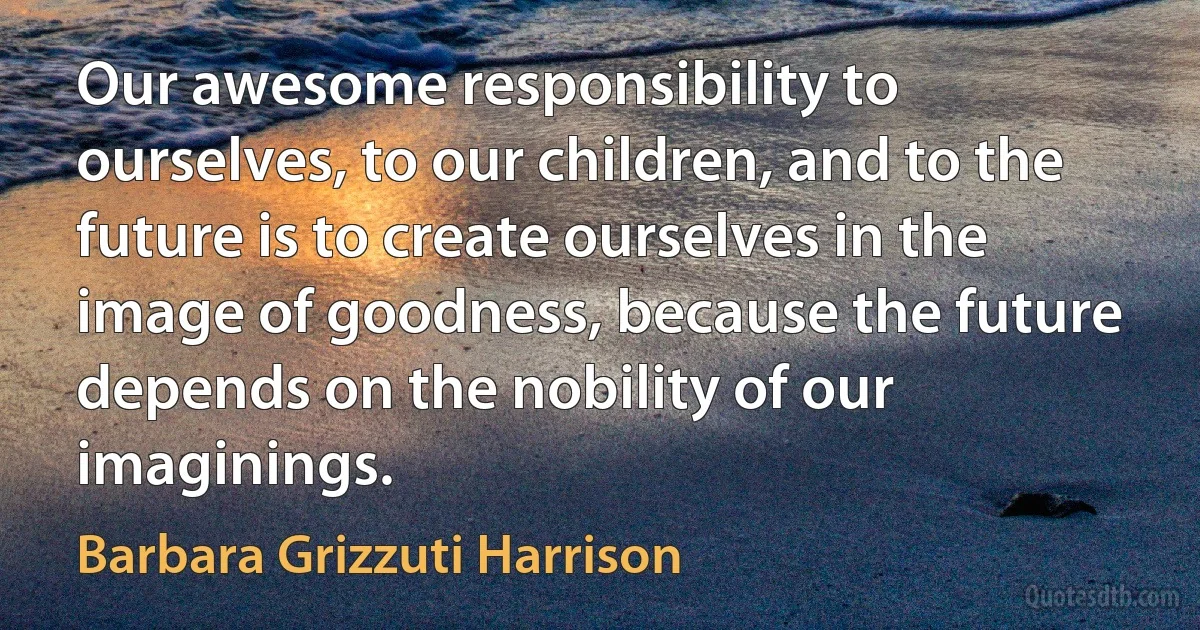 Our awesome responsibility to ourselves, to our children, and to the future is to create ourselves in the image of goodness, because the future depends on the nobility of our imaginings. (Barbara Grizzuti Harrison)