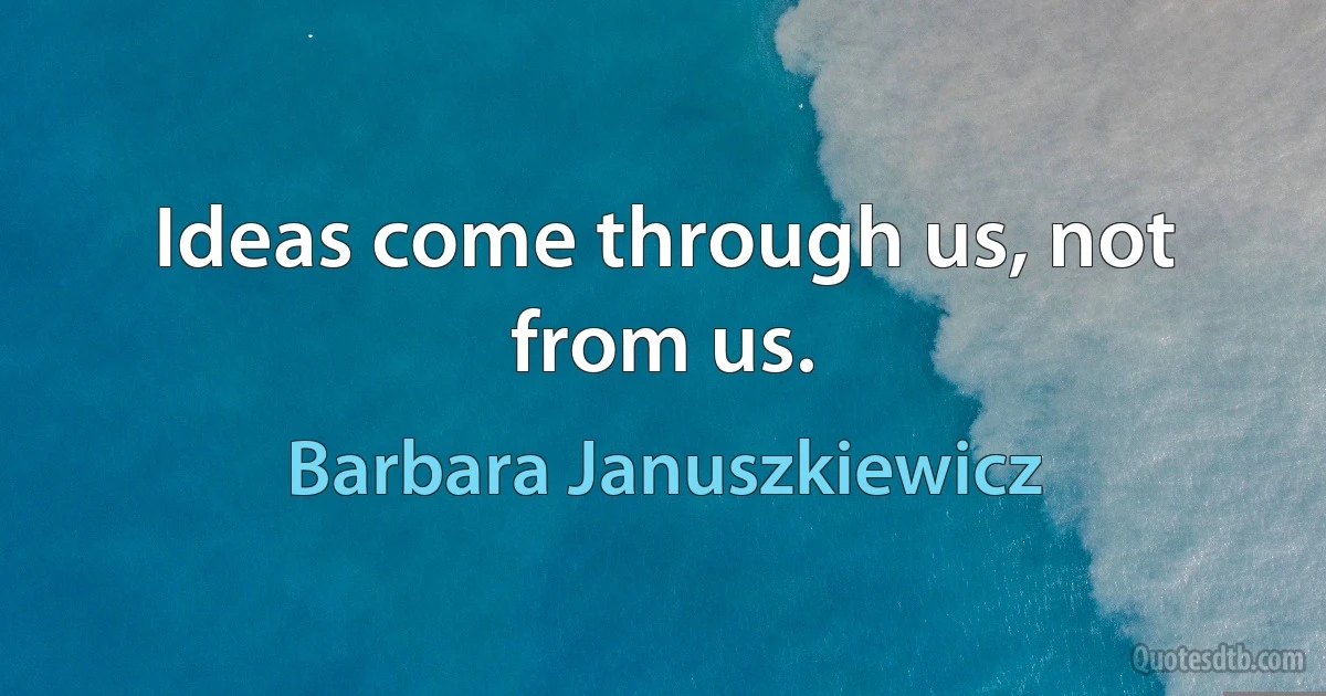 Ideas come through us, not from us. (Barbara Januszkiewicz)