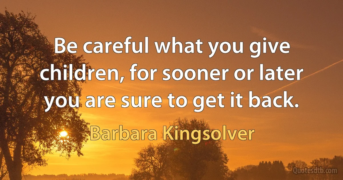 Be careful what you give children, for sooner or later you are sure to get it back. (Barbara Kingsolver)