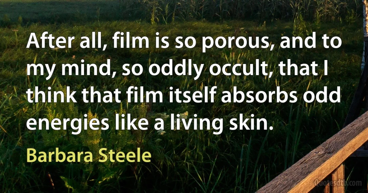 After all, film is so porous, and to my mind, so oddly occult, that I think that film itself absorbs odd energies like a living skin. (Barbara Steele)