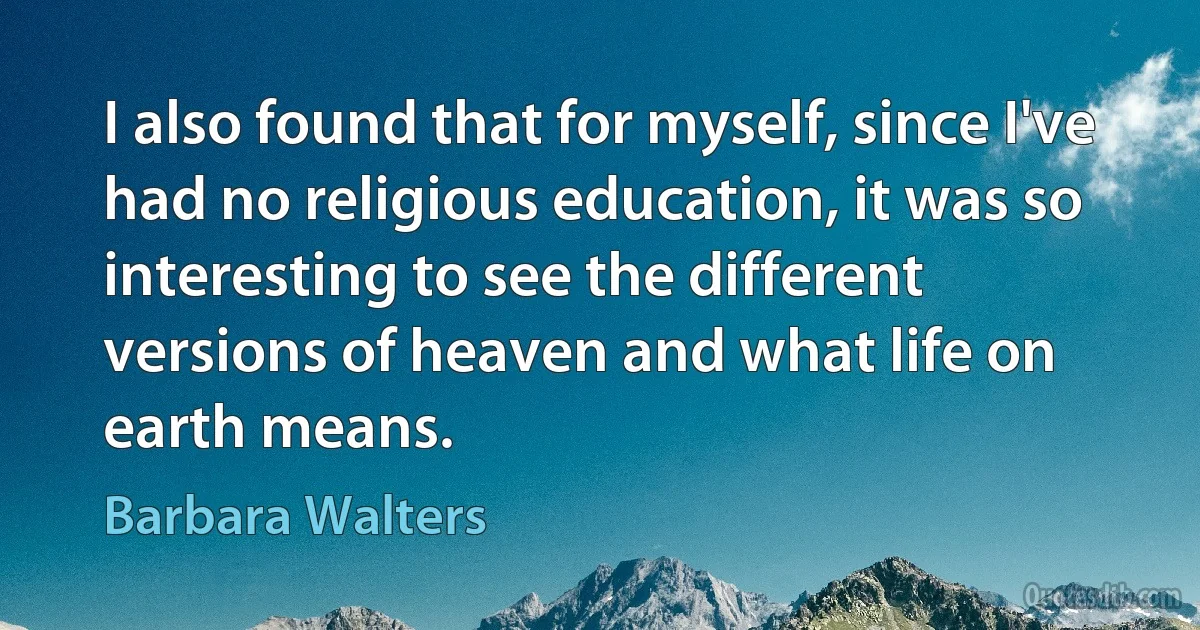 I also found that for myself, since I've had no religious education, it was so interesting to see the different versions of heaven and what life on earth means. (Barbara Walters)