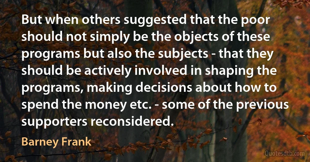 But when others suggested that the poor should not simply be the objects of these programs but also the subjects - that they should be actively involved in shaping the programs, making decisions about how to spend the money etc. - some of the previous supporters reconsidered. (Barney Frank)