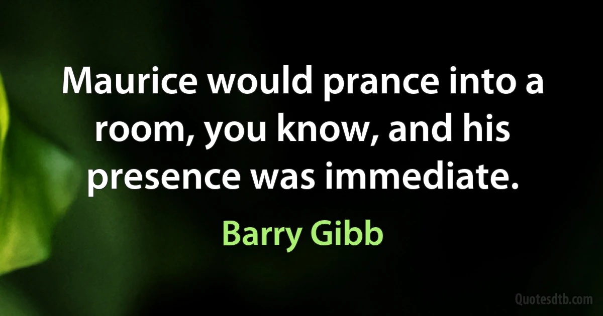 Maurice would prance into a room, you know, and his presence was immediate. (Barry Gibb)