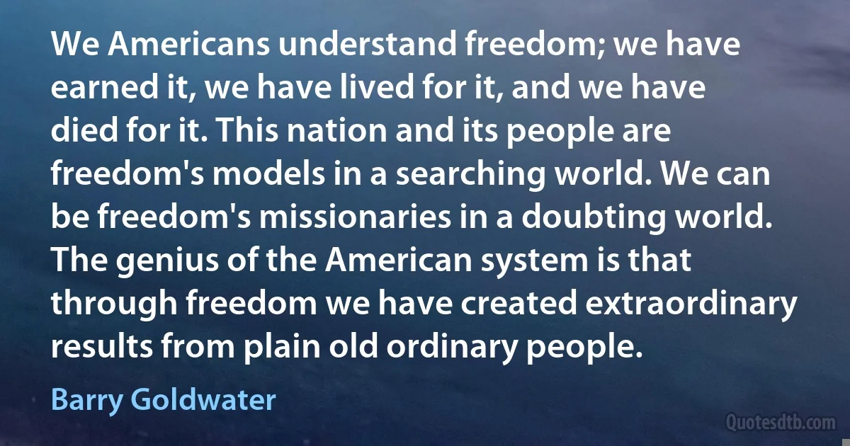 We Americans understand freedom; we have earned it, we have lived for it, and we have died for it. This nation and its people are freedom's models in a searching world. We can be freedom's missionaries in a doubting world. The genius of the American system is that through freedom we have created extraordinary results from plain old ordinary people. (Barry Goldwater)