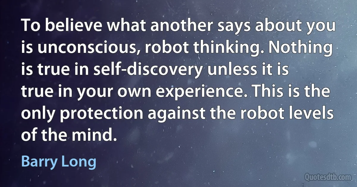 To believe what another says about you is unconscious, robot thinking. Nothing is true in self-discovery unless it is true in your own experience. This is the only protection against the robot levels of the mind. (Barry Long)