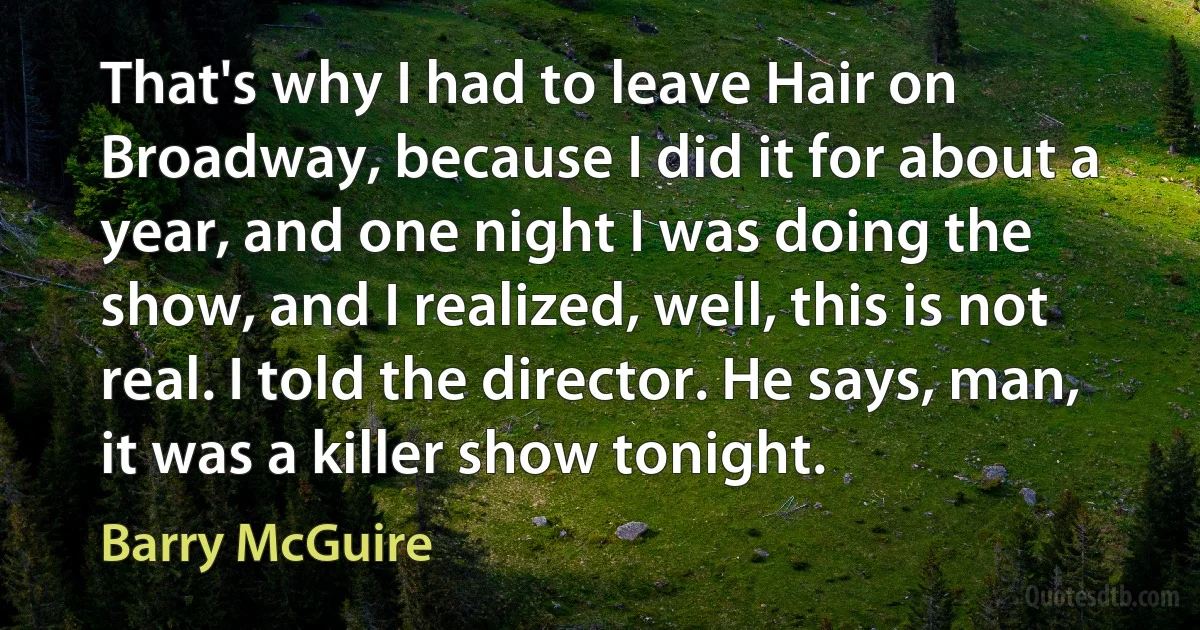 That's why I had to leave Hair on Broadway, because I did it for about a year, and one night I was doing the show, and I realized, well, this is not real. I told the director. He says, man, it was a killer show tonight. (Barry McGuire)