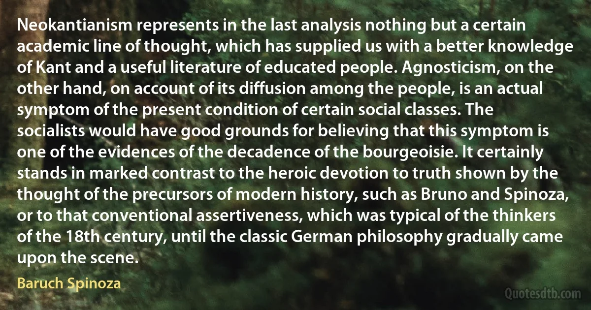 Neokantianism represents in the last analysis nothing but a certain academic line of thought, which has supplied us with a better knowledge of Kant and a useful literature of educated people. Agnosticism, on the other hand, on account of its diffusion among the people, is an actual symptom of the present condition of certain social classes. The socialists would have good grounds for believing that this symptom is one of the evidences of the decadence of the bourgeoisie. It certainly stands in marked contrast to the heroic devotion to truth shown by the thought of the precursors of modern history, such as Bruno and Spinoza, or to that conventional assertiveness, which was typical of the thinkers of the 18th century, until the classic German philosophy gradually came upon the scene. (Baruch Spinoza)