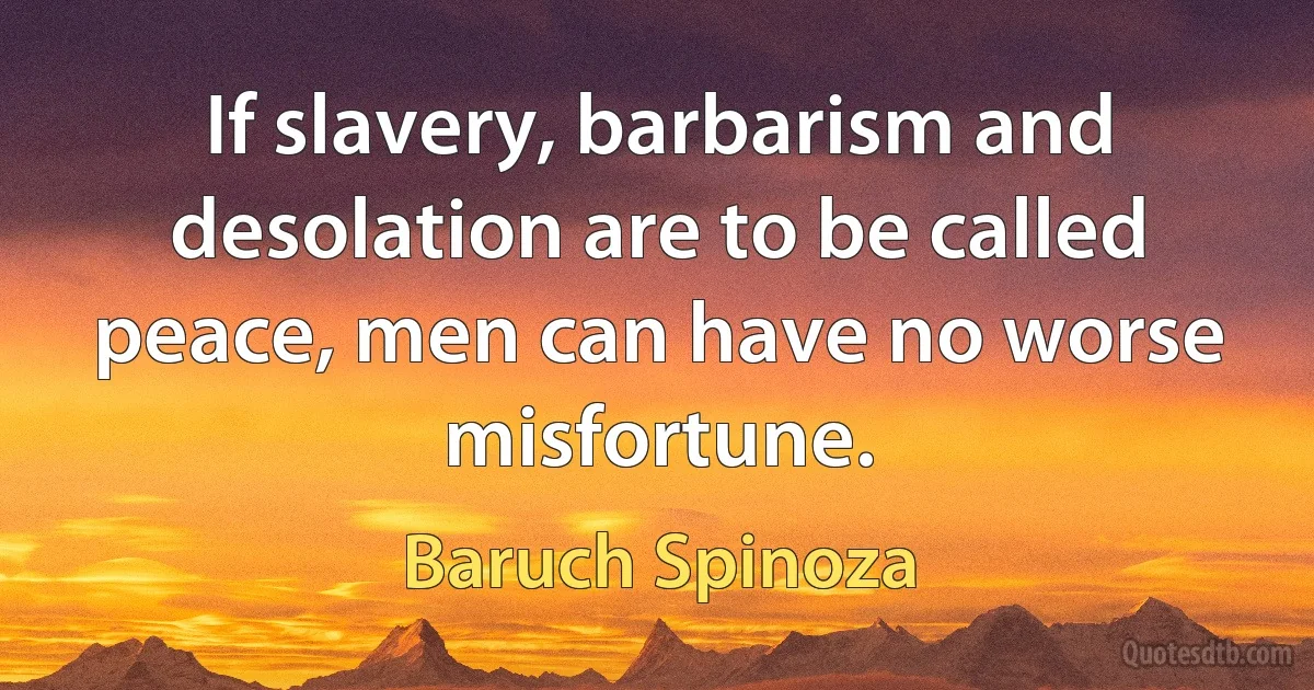 If slavery, barbarism and desolation are to be called peace, men can have no worse misfortune. (Baruch Spinoza)