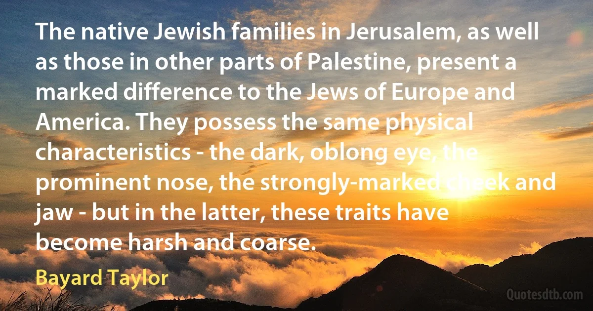 The native Jewish families in Jerusalem, as well as those in other parts of Palestine, present a marked difference to the Jews of Europe and America. They possess the same physical characteristics - the dark, oblong eye, the prominent nose, the strongly-marked cheek and jaw - but in the latter, these traits have become harsh and coarse. (Bayard Taylor)