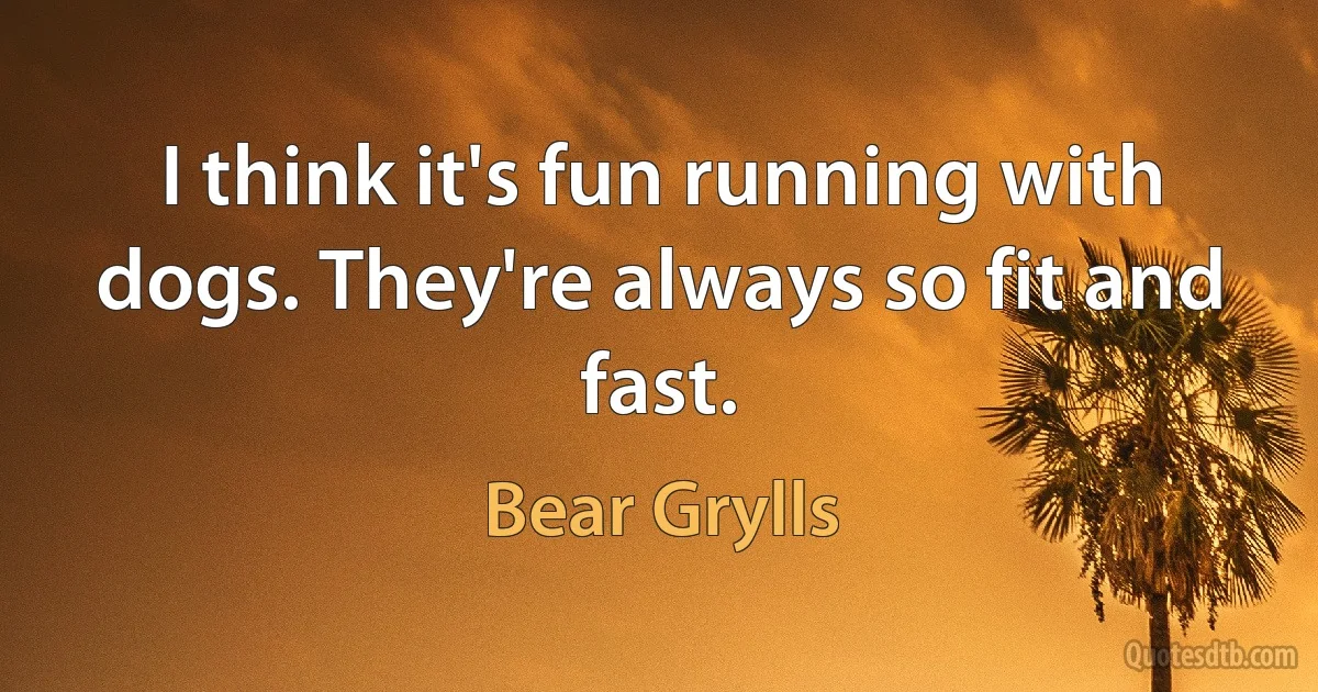 I think it's fun running with dogs. They're always so fit and fast. (Bear Grylls)