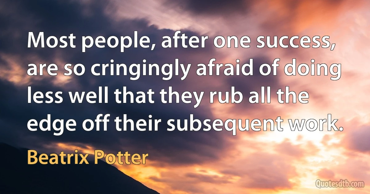 Most people, after one success, are so cringingly afraid of doing less well that they rub all the edge off their subsequent work. (Beatrix Potter)