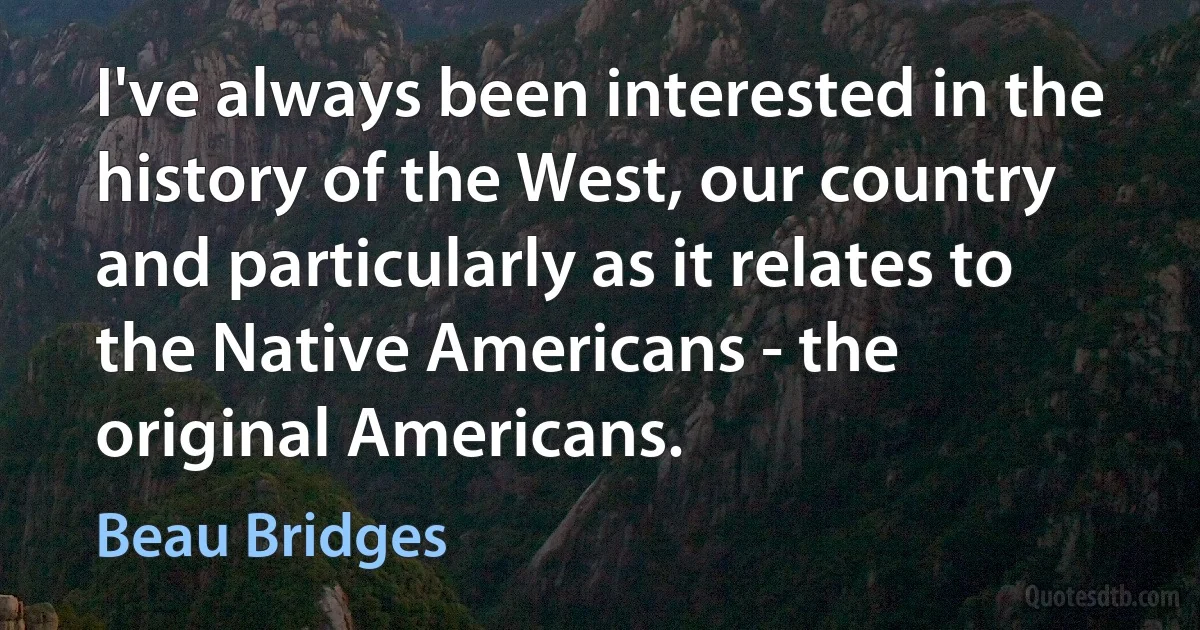 I've always been interested in the history of the West, our country and particularly as it relates to the Native Americans - the original Americans. (Beau Bridges)