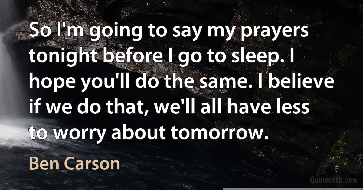 So I'm going to say my prayers tonight before I go to sleep. I hope you'll do the same. I believe if we do that, we'll all have less to worry about tomorrow. (Ben Carson)