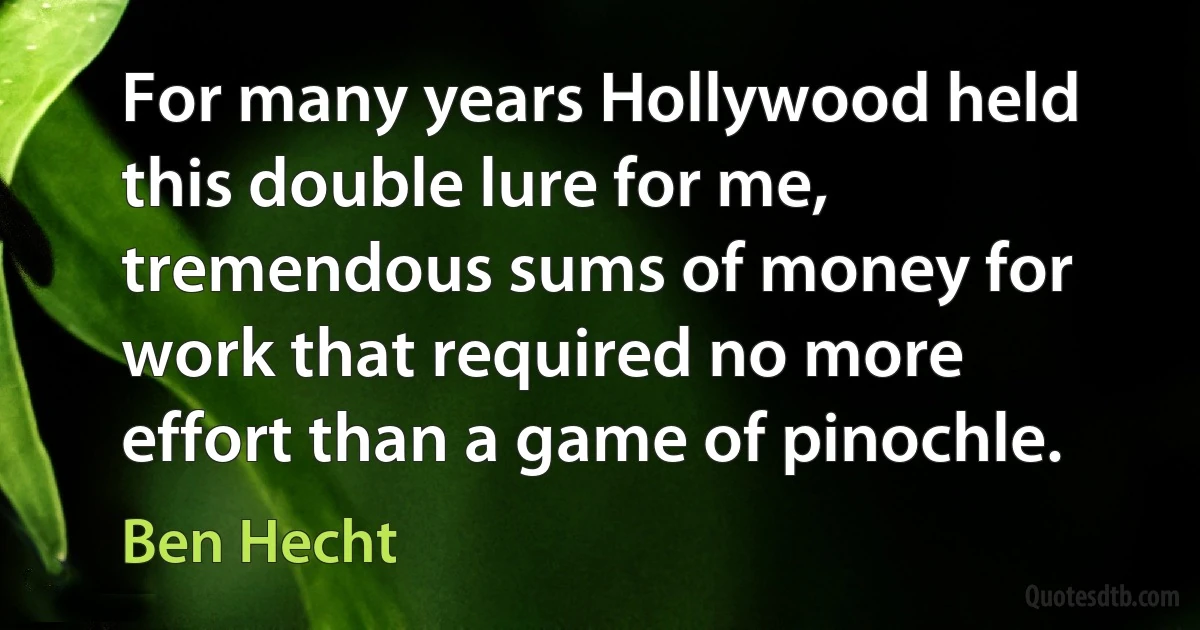 For many years Hollywood held this double lure for me, tremendous sums of money for work that required no more effort than a game of pinochle. (Ben Hecht)