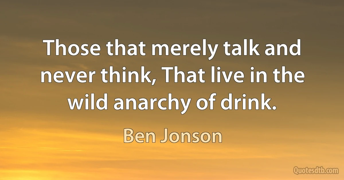 Those that merely talk and never think, That live in the wild anarchy of drink. (Ben Jonson)