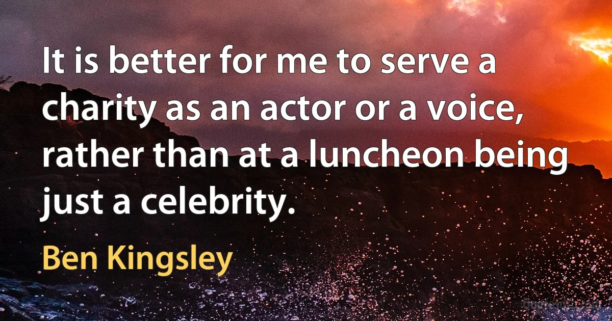 It is better for me to serve a charity as an actor or a voice, rather than at a luncheon being just a celebrity. (Ben Kingsley)