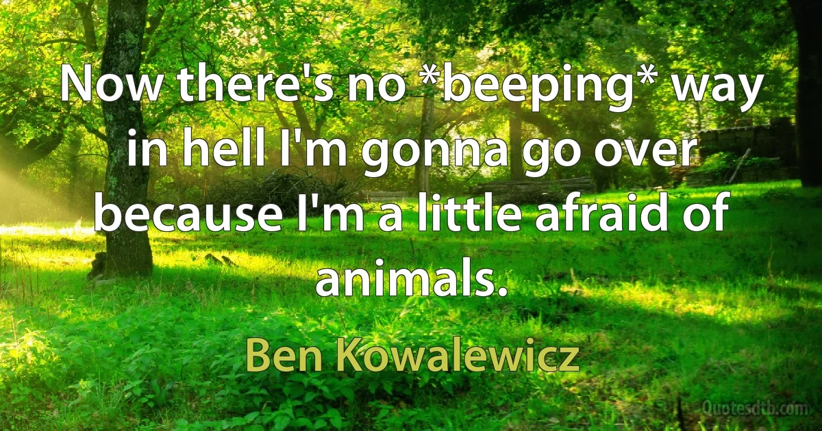 Now there's no *beeping* way in hell I'm gonna go over because I'm a little afraid of animals. (Ben Kowalewicz)