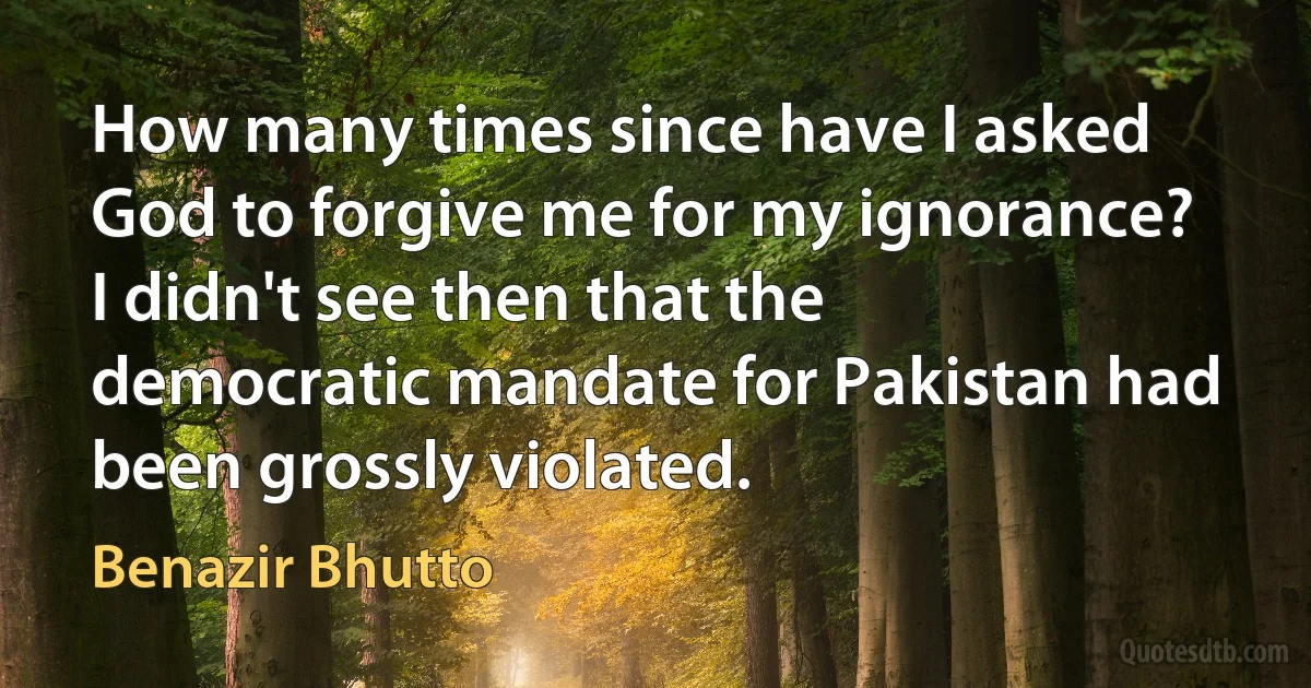 How many times since have I asked God to forgive me for my ignorance? I didn't see then that the democratic mandate for Pakistan had been grossly violated. (Benazir Bhutto)