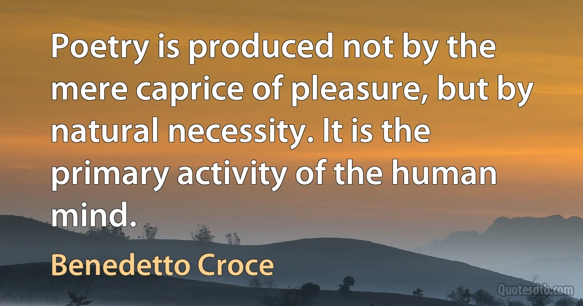 Poetry is produced not by the mere caprice of pleasure, but by natural necessity. It is the primary activity of the human mind. (Benedetto Croce)