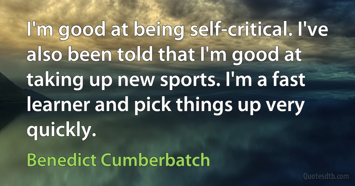 I'm good at being self-critical. I've also been told that I'm good at taking up new sports. I'm a fast learner and pick things up very quickly. (Benedict Cumberbatch)