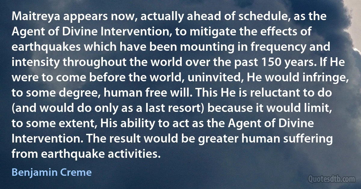 Maitreya appears now, actually ahead of schedule, as the Agent of Divine Intervention, to mitigate the effects of earthquakes which have been mounting in frequency and intensity throughout the world over the past 150 years. If He were to come before the world, uninvited, He would infringe, to some degree, human free will. This He is reluctant to do (and would do only as a last resort) because it would limit, to some extent, His ability to act as the Agent of Divine Intervention. The result would be greater human suffering from earthquake activities. (Benjamin Creme)