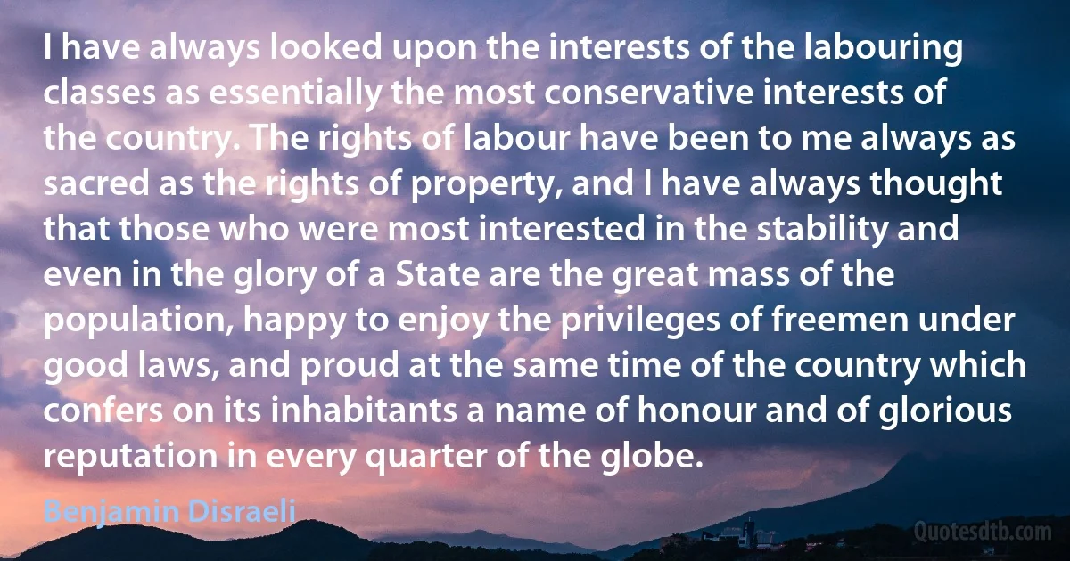 I have always looked upon the interests of the labouring classes as essentially the most conservative interests of the country. The rights of labour have been to me always as sacred as the rights of property, and I have always thought that those who were most interested in the stability and even in the glory of a State are the great mass of the population, happy to enjoy the privileges of freemen under good laws, and proud at the same time of the country which confers on its inhabitants a name of honour and of glorious reputation in every quarter of the globe. (Benjamin Disraeli)