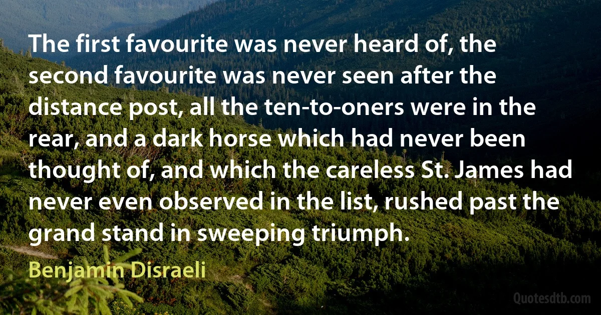 The first favourite was never heard of, the second favourite was never seen after the distance post, all the ten-to-oners were in the rear, and a dark horse which had never been thought of, and which the careless St. James had never even observed in the list, rushed past the grand stand in sweeping triumph. (Benjamin Disraeli)