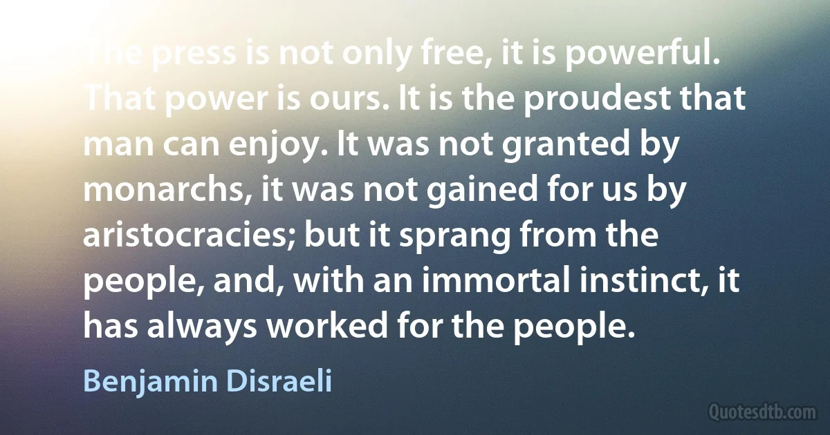 The press is not only free, it is powerful. That power is ours. It is the proudest that man can enjoy. It was not granted by monarchs, it was not gained for us by aristocracies; but it sprang from the people, and, with an immortal instinct, it has always worked for the people. (Benjamin Disraeli)