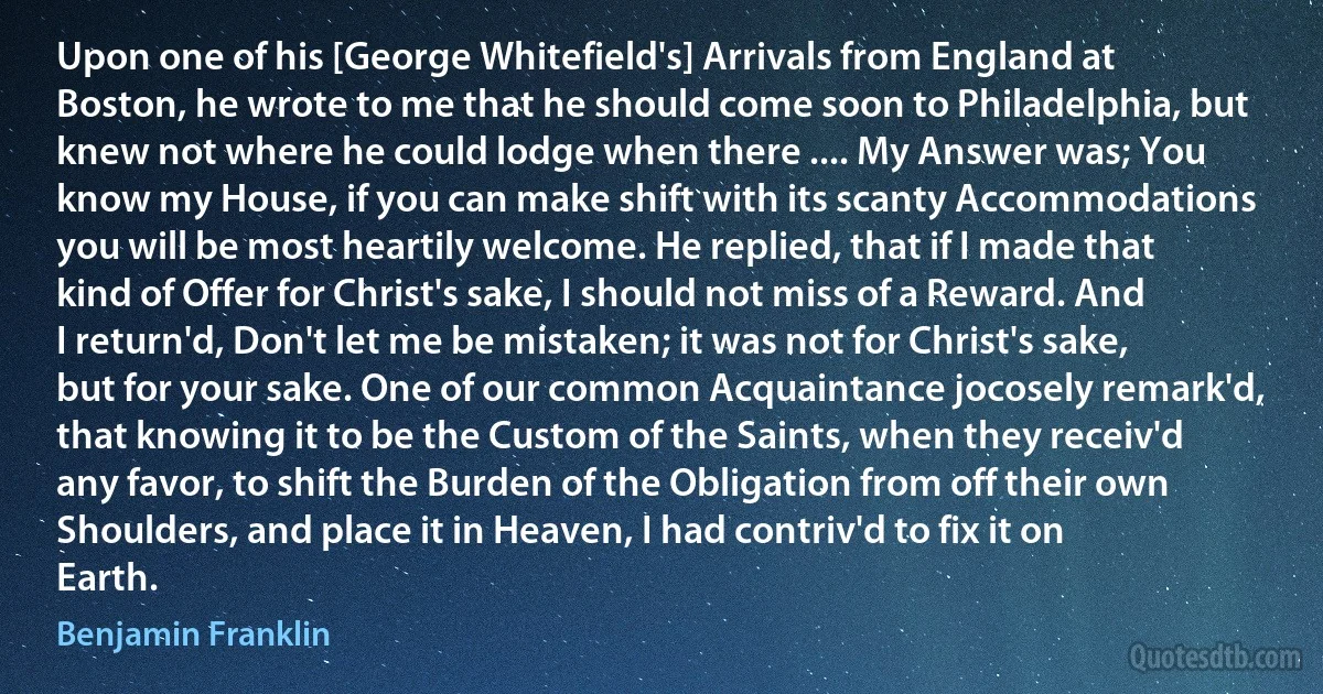 Upon one of his [George Whitefield's] Arrivals from England at Boston, he wrote to me that he should come soon to Philadelphia, but knew not where he could lodge when there .... My Answer was; You know my House, if you can make shift with its scanty Accommodations you will be most heartily welcome. He replied, that if I made that kind of Offer for Christ's sake, I should not miss of a Reward. And I return'd, Don't let me be mistaken; it was not for Christ's sake, but for your sake. One of our common Acquaintance jocosely remark'd, that knowing it to be the Custom of the Saints, when they receiv'd any favor, to shift the Burden of the Obligation from off their own Shoulders, and place it in Heaven, I had contriv'd to fix it on Earth. (Benjamin Franklin)