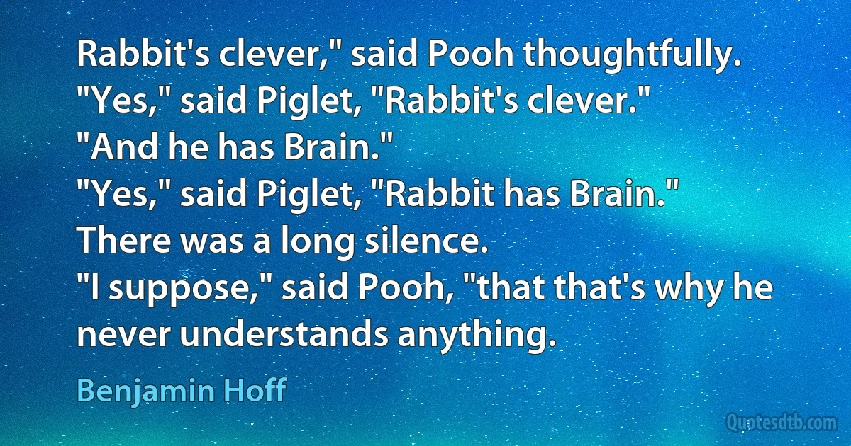 Rabbit's clever," said Pooh thoughtfully.
"Yes," said Piglet, "Rabbit's clever."
"And he has Brain."
"Yes," said Piglet, "Rabbit has Brain."
There was a long silence.
"I suppose," said Pooh, "that that's why he never understands anything. (Benjamin Hoff)