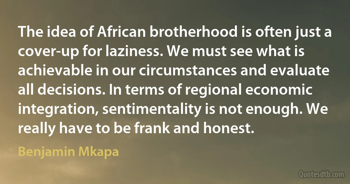 The idea of African brotherhood is often just a cover-up for laziness. We must see what is achievable in our circumstances and evaluate all decisions. In terms of regional economic integration, sentimentality is not enough. We really have to be frank and honest. (Benjamin Mkapa)