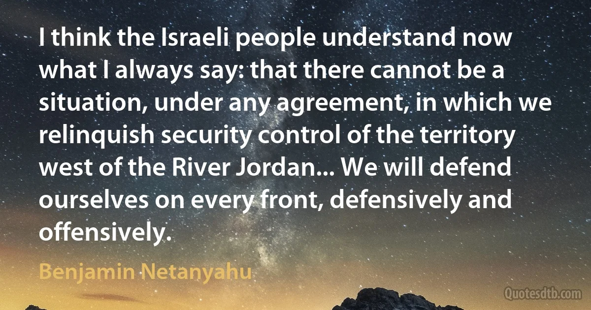 I think the Israeli people understand now what I always say: that there cannot be a situation, under any agreement, in which we relinquish security control of the territory west of the River Jordan... We will defend ourselves on every front, defensively and offensively. (Benjamin Netanyahu)