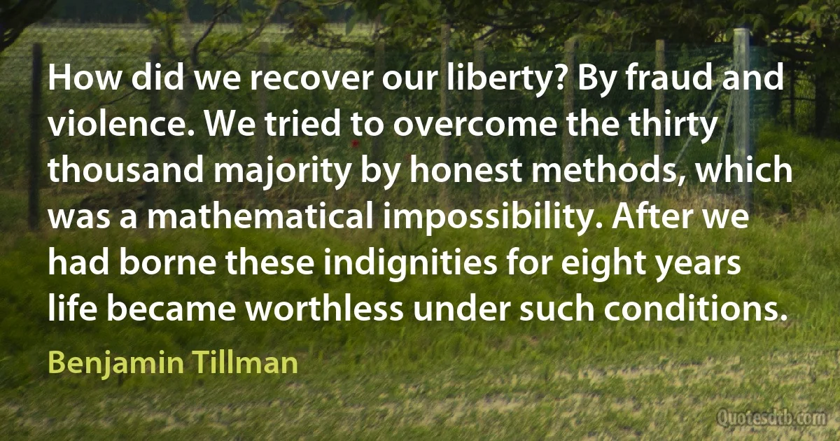 How did we recover our liberty? By fraud and violence. We tried to overcome the thirty thousand majority by honest methods, which was a mathematical impossibility. After we had borne these indignities for eight years life became worthless under such conditions. (Benjamin Tillman)