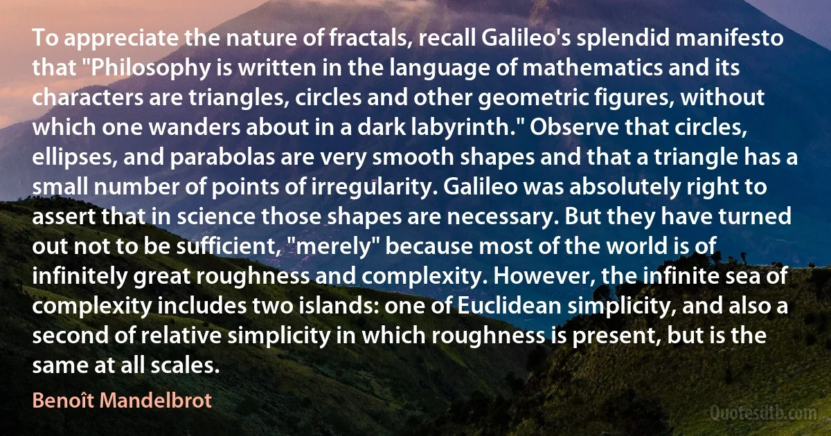 To appreciate the nature of fractals, recall Galileo's splendid manifesto that "Philosophy is written in the language of mathematics and its characters are triangles, circles and other geometric figures, without which one wanders about in a dark labyrinth." Observe that circles, ellipses, and parabolas are very smooth shapes and that a triangle has a small number of points of irregularity. Galileo was absolutely right to assert that in science those shapes are necessary. But they have turned out not to be sufficient, "merely" because most of the world is of infinitely great roughness and complexity. However, the infinite sea of complexity includes two islands: one of Euclidean simplicity, and also a second of relative simplicity in which roughness is present, but is the same at all scales. (Benoît Mandelbrot)