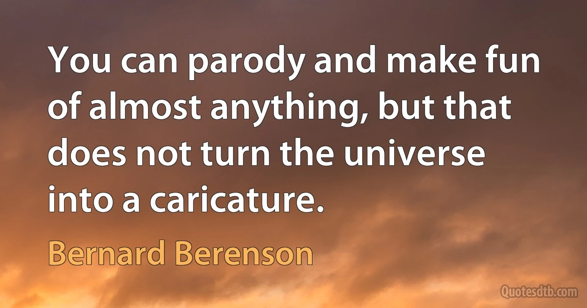 You can parody and make fun of almost anything, but that does not turn the universe into a caricature. (Bernard Berenson)