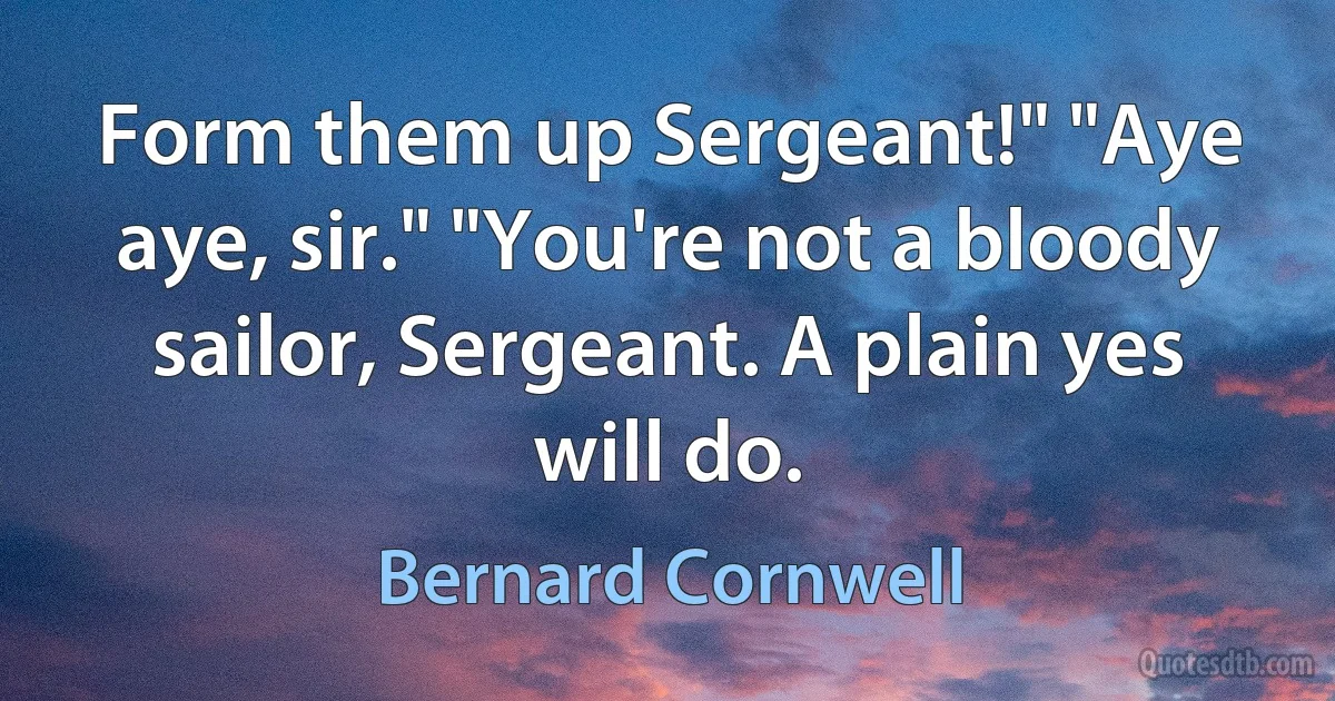 Form them up Sergeant!" "Aye aye, sir." "You're not a bloody sailor, Sergeant. A plain yes will do. (Bernard Cornwell)