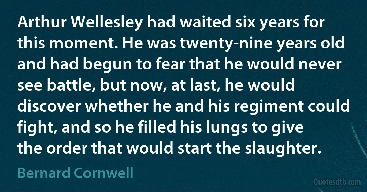 Arthur Wellesley had waited six years for this moment. He was twenty-nine years old and had begun to fear that he would never see battle, but now, at last, he would discover whether he and his regiment could fight, and so he filled his lungs to give the order that would start the slaughter. (Bernard Cornwell)