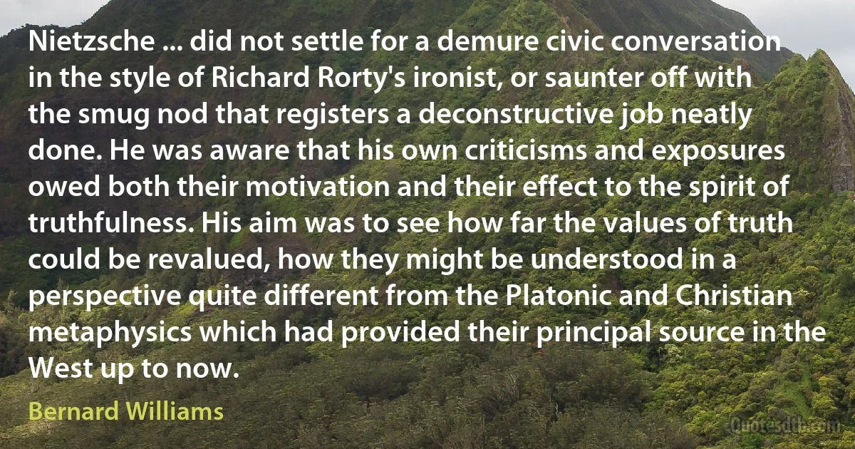 Nietzsche ... did not settle for a demure civic conversation in the style of Richard Rorty's ironist, or saunter off with the smug nod that registers a deconstructive job neatly done. He was aware that his own criticisms and exposures owed both their motivation and their effect to the spirit of truthfulness. His aim was to see how far the values of truth could be revalued, how they might be understood in a perspective quite different from the Platonic and Christian metaphysics which had provided their principal source in the West up to now. (Bernard Williams)
