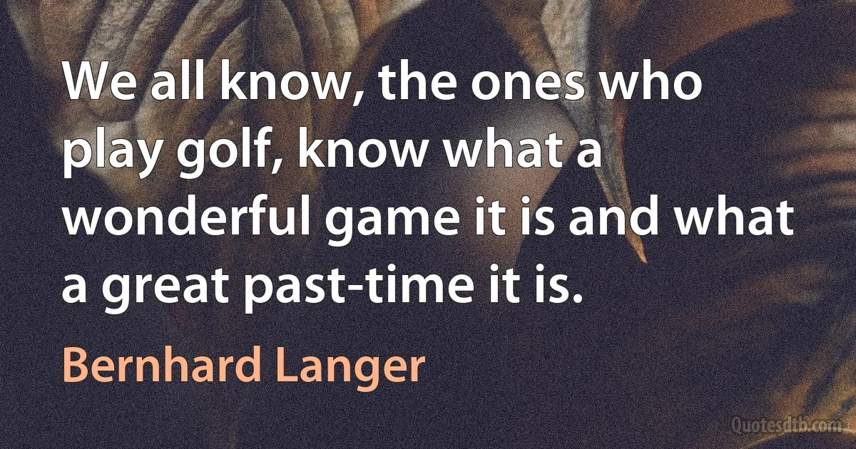 We all know, the ones who play golf, know what a wonderful game it is and what a great past-time it is. (Bernhard Langer)