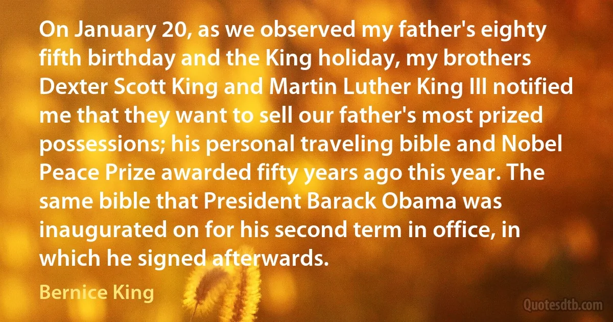 On January 20, as we observed my father's eighty fifth birthday and the King holiday, my brothers Dexter Scott King and Martin Luther King III notified me that they want to sell our father's most prized possessions; his personal traveling bible and Nobel Peace Prize awarded fifty years ago this year. The same bible that President Barack Obama was inaugurated on for his second term in office, in which he signed afterwards. (Bernice King)