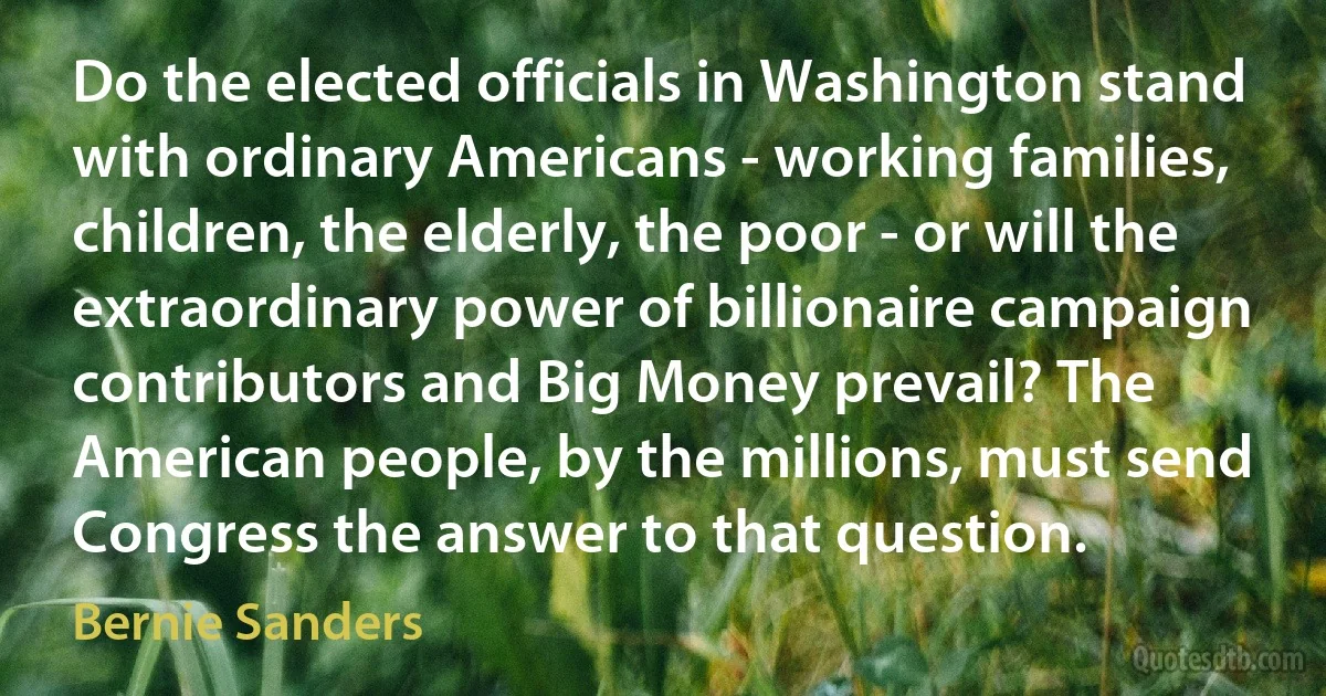 Do the elected officials in Washington stand with ordinary Americans - working families, children, the elderly, the poor - or will the extraordinary power of billionaire campaign contributors and Big Money prevail? The American people, by the millions, must send Congress the answer to that question. (Bernie Sanders)