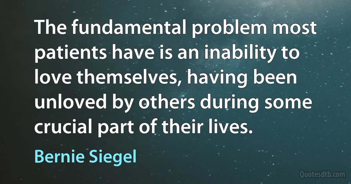 The fundamental problem most patients have is an inability to love themselves, having been unloved by others during some crucial part of their lives. (Bernie Siegel)