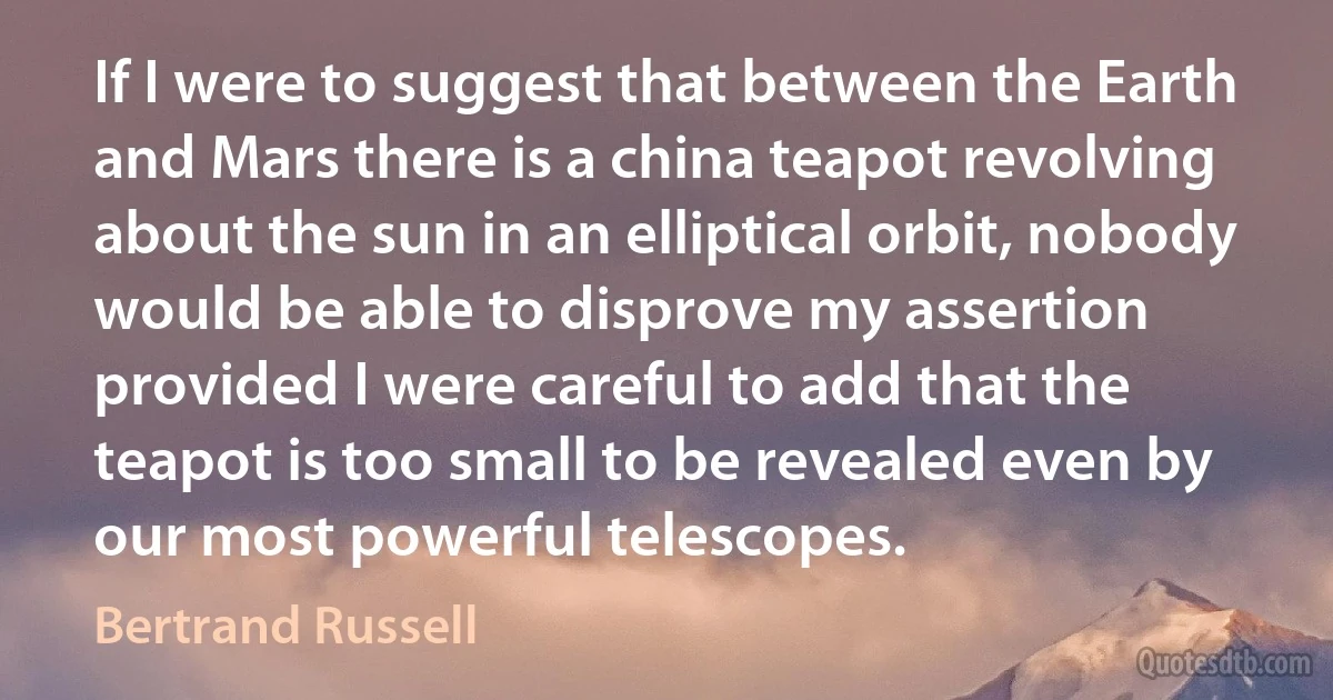 If I were to suggest that between the Earth and Mars there is a china teapot revolving about the sun in an elliptical orbit, nobody would be able to disprove my assertion provided I were careful to add that the teapot is too small to be revealed even by our most powerful telescopes. (Bertrand Russell)